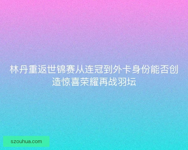 林丹重返世锦赛从连冠到外卡身份能否创造惊喜荣耀再战羽坛