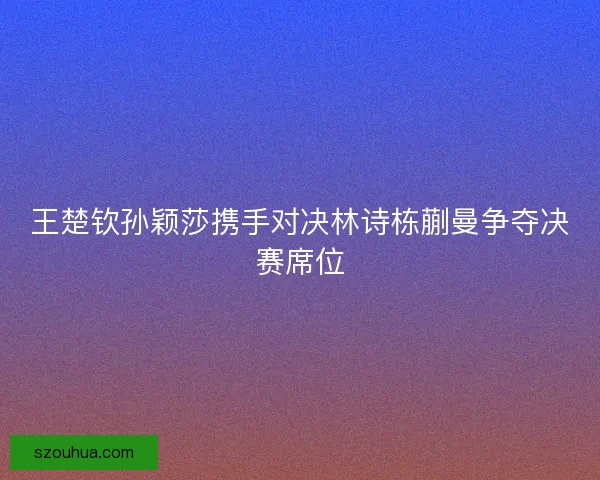 王楚钦孙颖莎携手对决林诗栋蒯曼争夺决赛席位