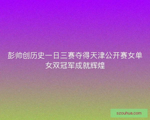 彭帅创历史一日三赛夺得天津公开赛女单女双冠军成就辉煌